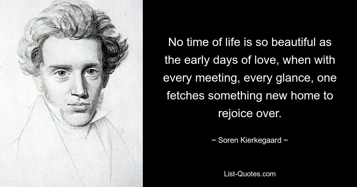 No time of life is so beautiful as the early days of love, when with every meeting, every glance, one fetches something new home to rejoice over. — © Soren Kierkegaard