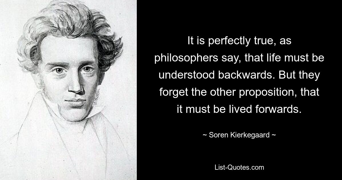 It is perfectly true, as philosophers say, that life must be understood backwards. But they forget the other proposition, that it must be lived forwards. — © Soren Kierkegaard