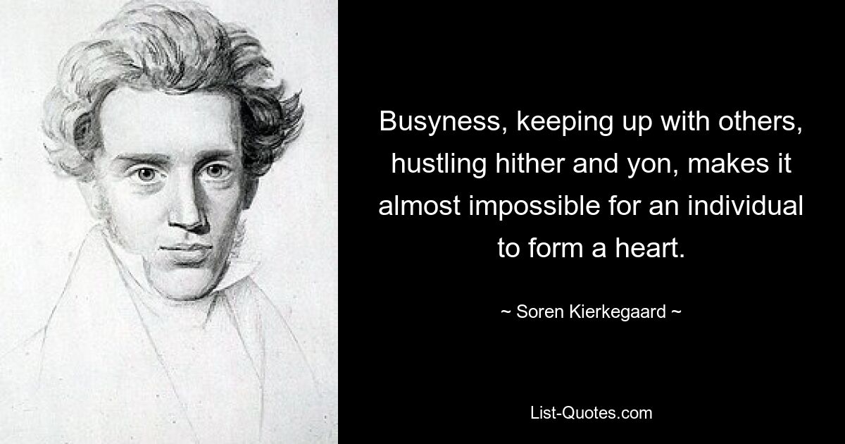 Busyness, keeping up with others, hustling hither and yon, makes it almost impossible for an individual to form a heart. — © Soren Kierkegaard