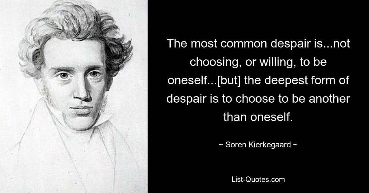 The most common despair is...not choosing, or willing, to be oneself...[but] the deepest form of despair is to choose to be another than oneself. — © Soren Kierkegaard