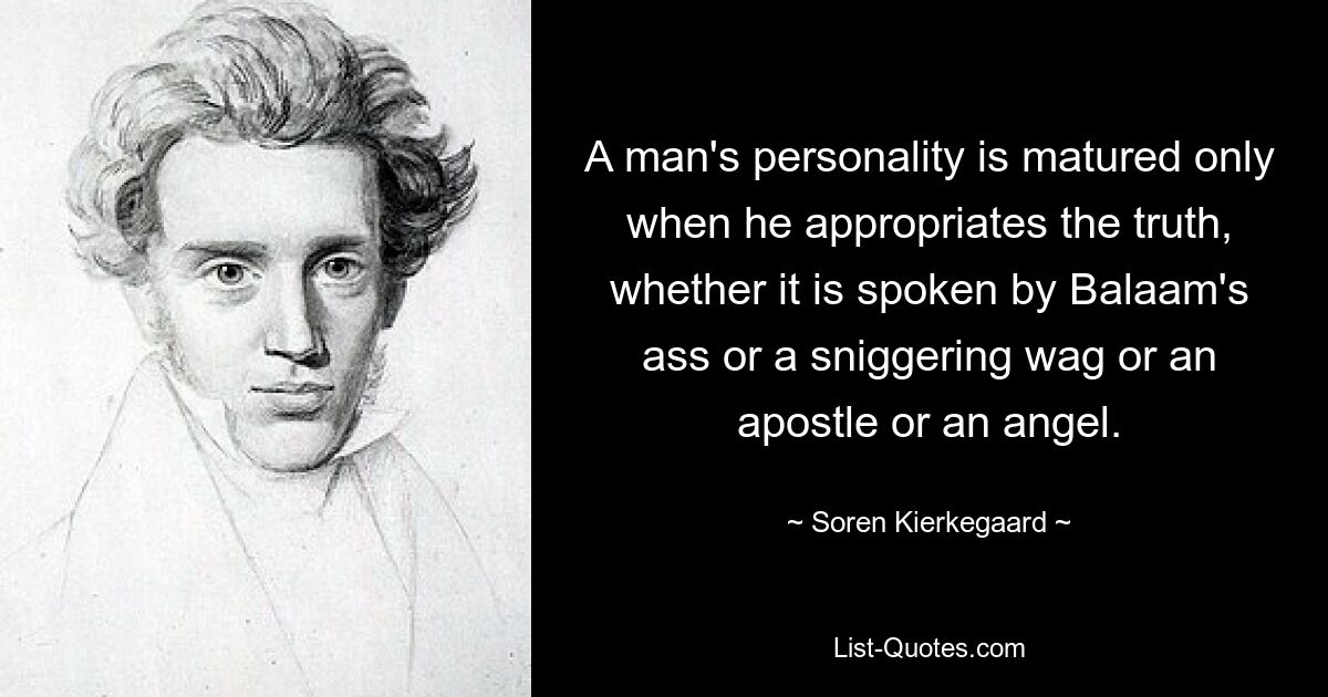 A man's personality is matured only when he appropriates the truth, whether it is spoken by Balaam's ass or a sniggering wag or an apostle or an angel. — © Soren Kierkegaard