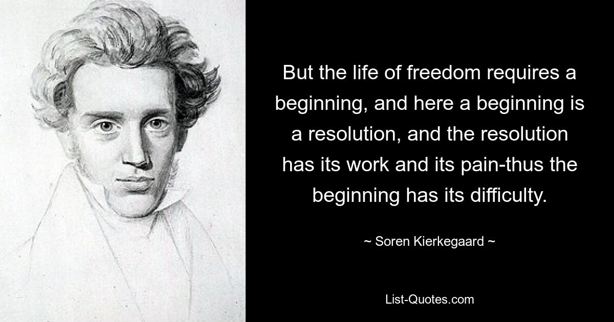 But the life of freedom requires a beginning, and here a beginning is a resolution, and the resolution has its work and its pain-thus the beginning has its difficulty. — © Soren Kierkegaard