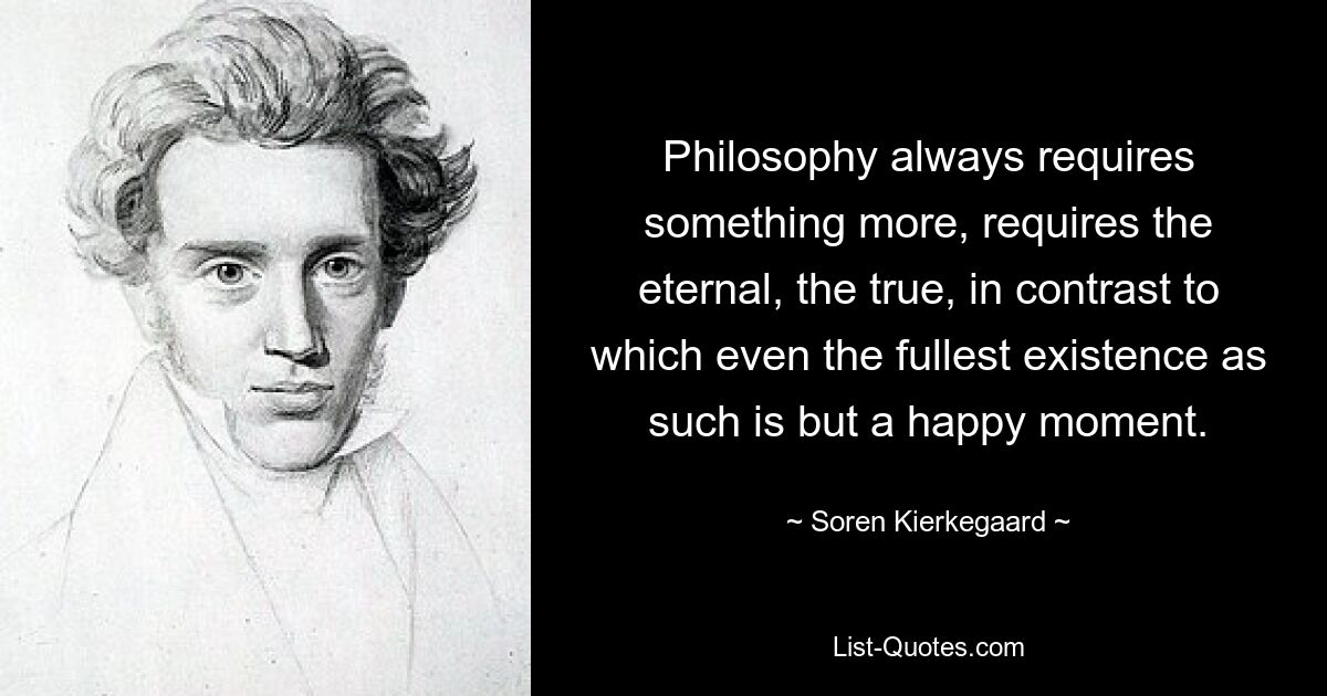 Philosophy always requires something more, requires the eternal, the true, in contrast to which even the fullest existence as such is but a happy moment. — © Soren Kierkegaard