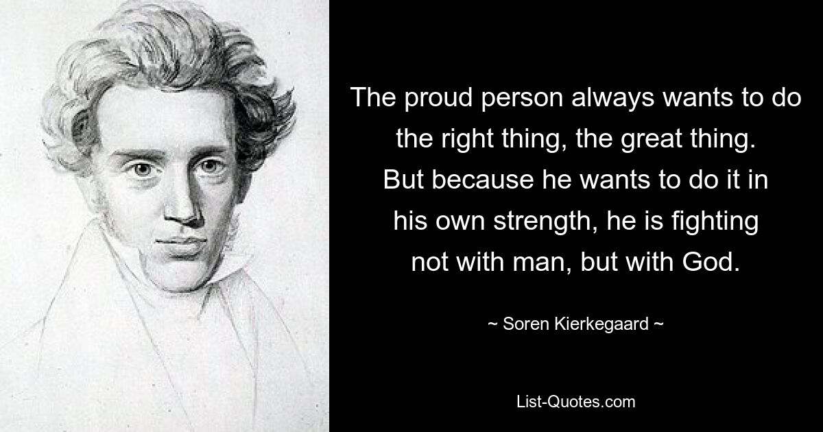 The proud person always wants to do the right thing, the great thing. But because he wants to do it in his own strength, he is fighting not with man, but with God. — © Soren Kierkegaard