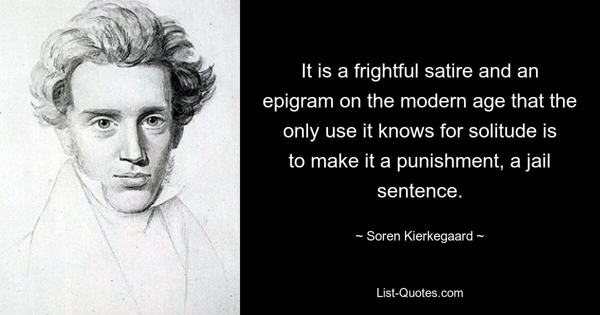 It is a frightful satire and an epigram on the modern age that the only use it knows for solitude is to make it a punishment, a jail sentence. — © Soren Kierkegaard