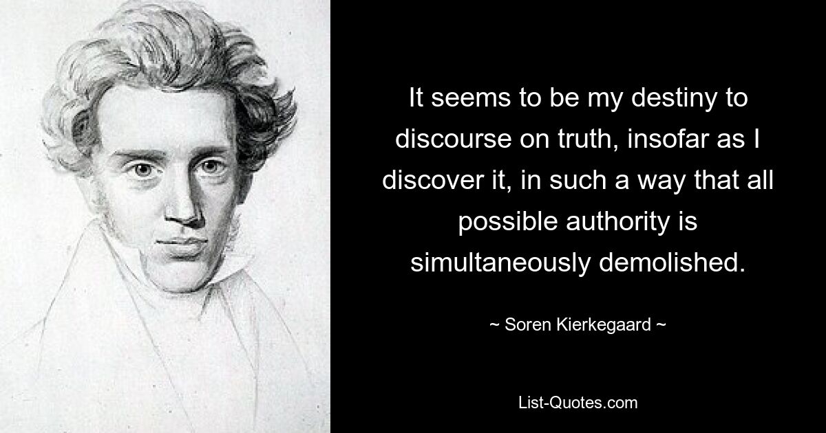 It seems to be my destiny to discourse on truth, insofar as I discover it, in such a way that all possible authority is simultaneously demolished. — © Soren Kierkegaard