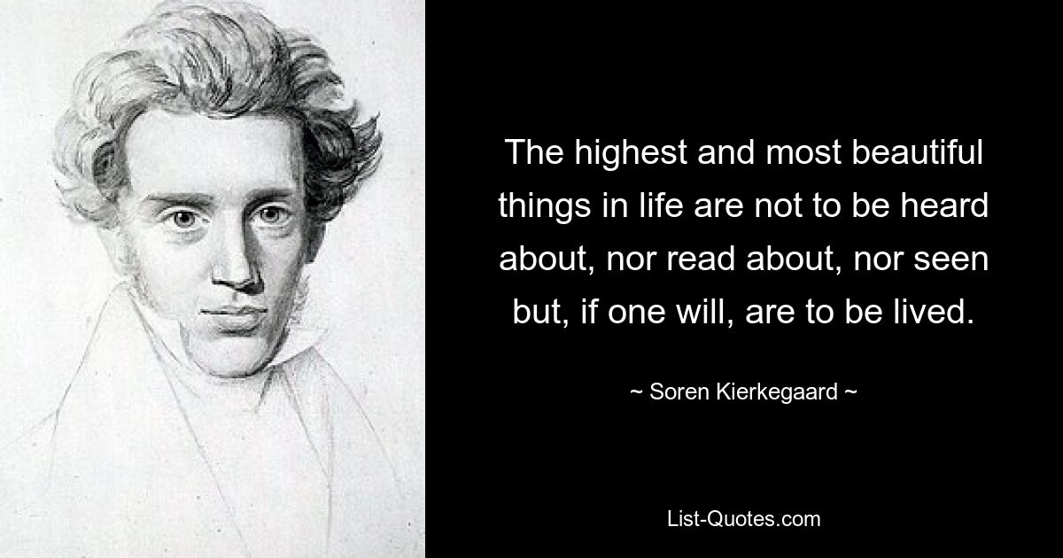 The highest and most beautiful things in life are not to be heard about, nor read about, nor seen but, if one will, are to be lived. — © Soren Kierkegaard