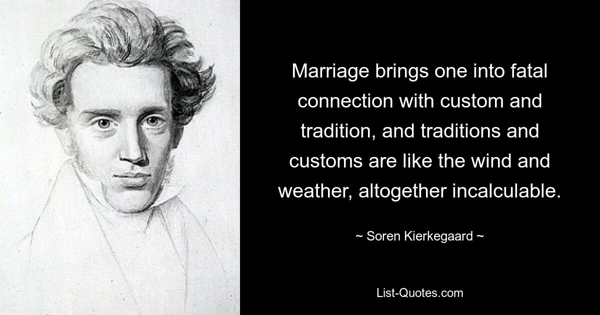 Marriage brings one into fatal connection with custom and tradition, and traditions and customs are like the wind and weather, altogether incalculable. — © Soren Kierkegaard