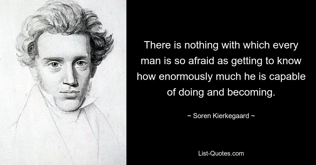 There is nothing with which every man is so afraid as getting to know how enormously much he is capable of doing and becoming. — © Soren Kierkegaard