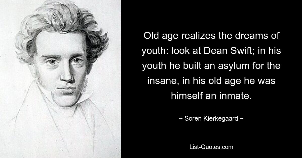 Old age realizes the dreams of youth: look at Dean Swift; in his youth he built an asylum for the insane, in his old age he was himself an inmate. — © Soren Kierkegaard