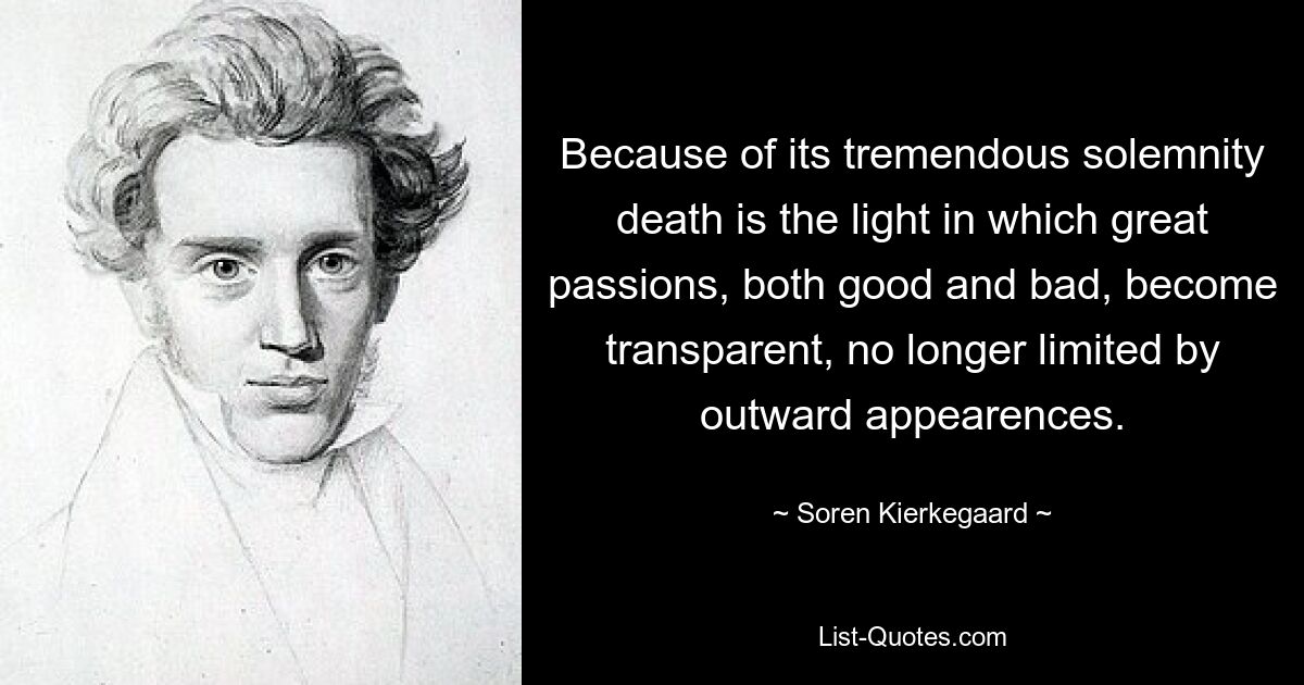 Because of its tremendous solemnity death is the light in which great passions, both good and bad, become transparent, no longer limited by outward appearences. — © Soren Kierkegaard