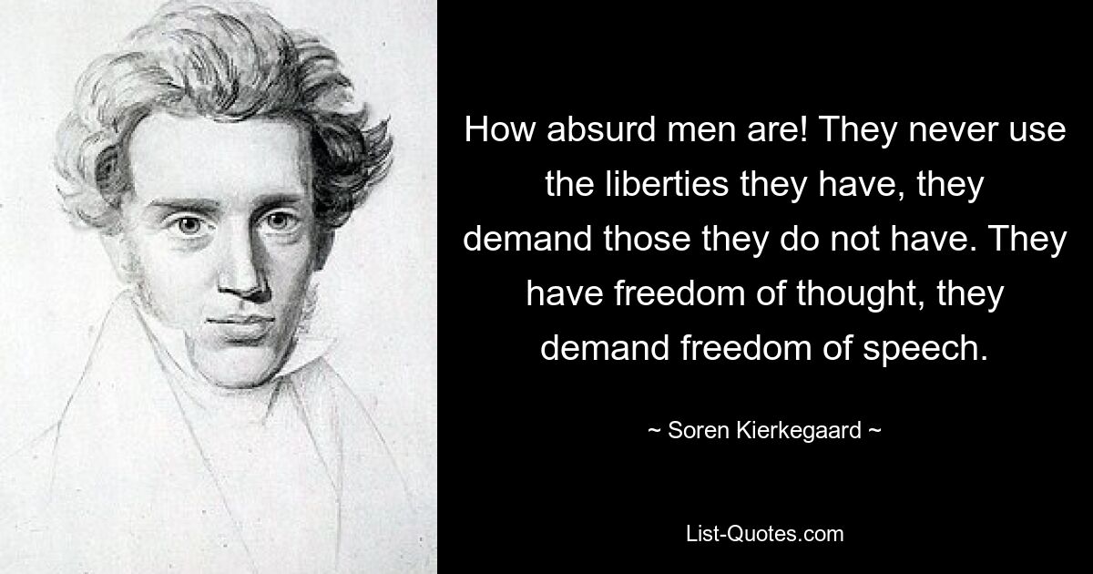 Wie absurd sind Männer doch! Sie nutzen niemals die Freiheiten, die sie haben, sie fordern diejenigen ein, die sie nicht haben. Sie haben Gedankenfreiheit, sie fordern Redefreiheit. — © Sören Kierkegaard 