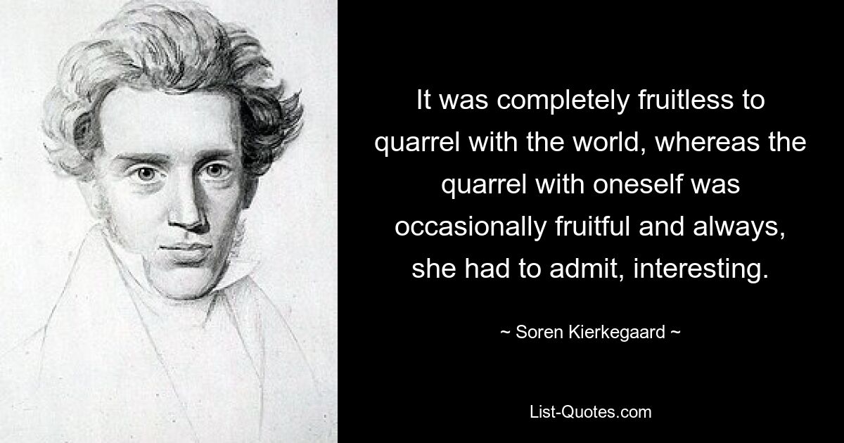 It was completely fruitless to quarrel with the world, whereas the quarrel with oneself was occasionally fruitful and always, she had to admit, interesting. — © Soren Kierkegaard