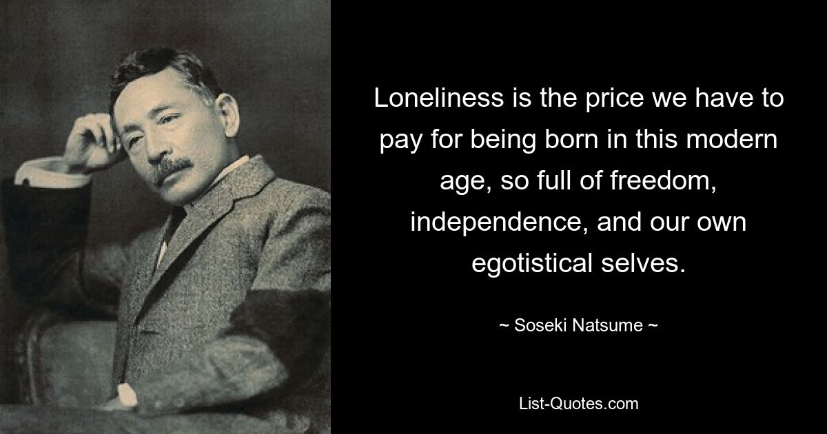 Loneliness is the price we have to pay for being born in this modern age, so full of freedom, independence, and our own egotistical selves. — © Soseki Natsume