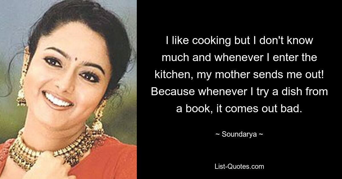 I like cooking but I don't know much and whenever I enter the kitchen, my mother sends me out! Because whenever I try a dish from a book, it comes out bad. — © Soundarya