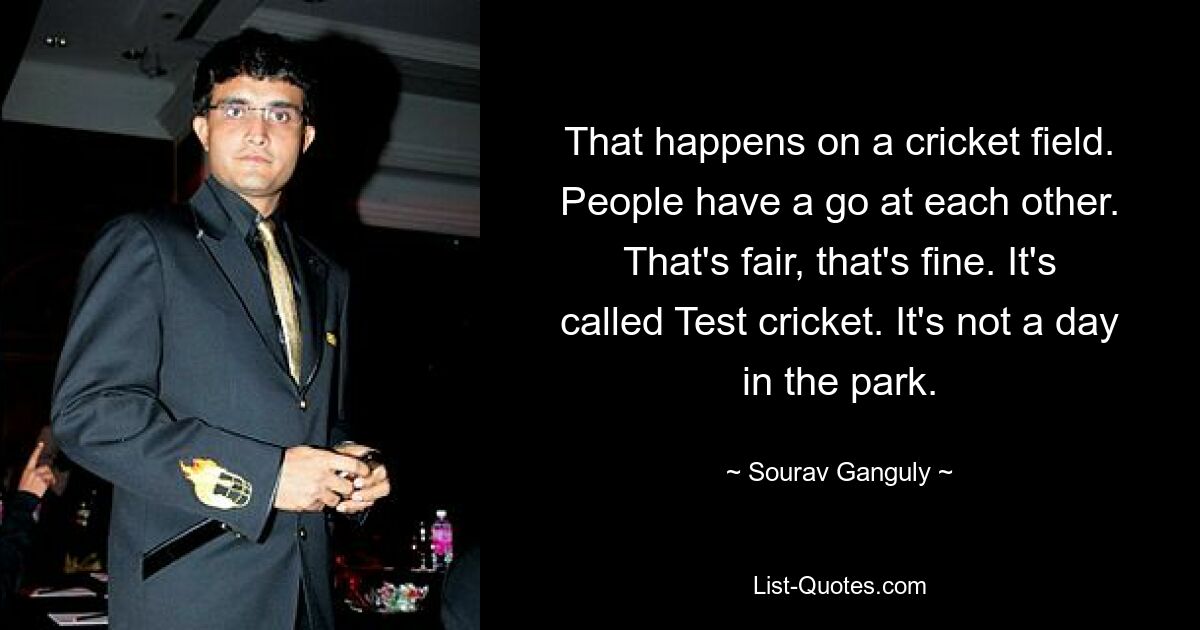 That happens on a cricket field. People have a go at each other. That's fair, that's fine. It's called Test cricket. It's not a day in the park. — © Sourav Ganguly