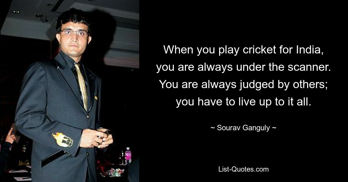 When you play cricket for India, you are always under the scanner. You are always judged by others; you have to live up to it all. — © Sourav Ganguly