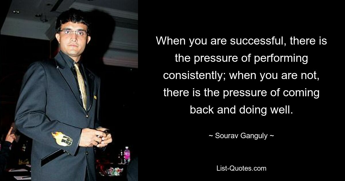 When you are successful, there is the pressure of performing consistently; when you are not, there is the pressure of coming back and doing well. — © Sourav Ganguly