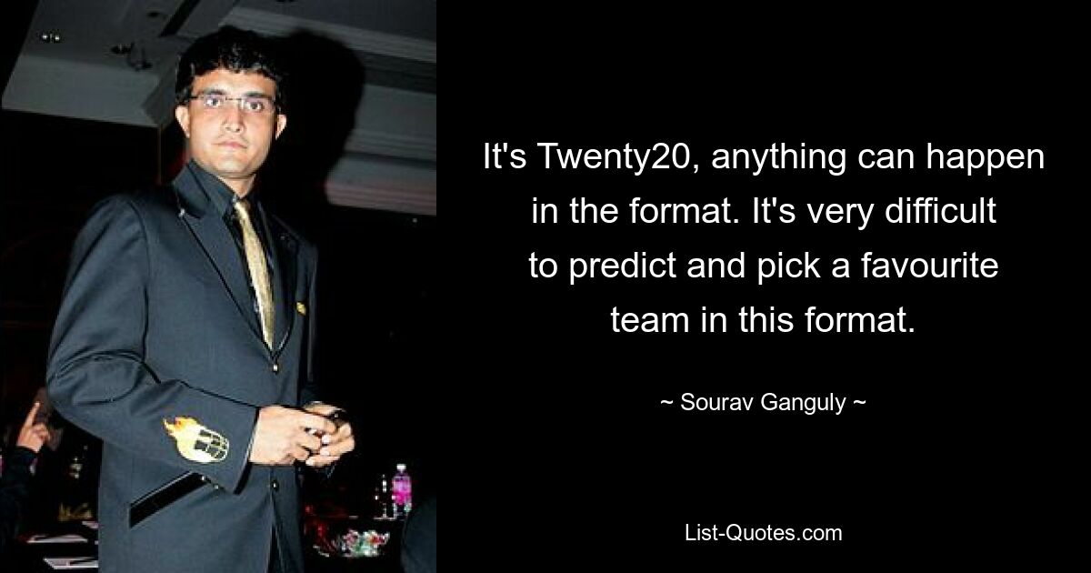 It's Twenty20, anything can happen in the format. It's very difficult to predict and pick a favourite team in this format. — © Sourav Ganguly