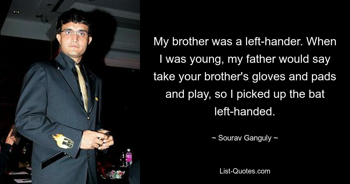 My brother was a left-hander. When I was young, my father would say take your brother's gloves and pads and play, so I picked up the bat left-handed. — © Sourav Ganguly