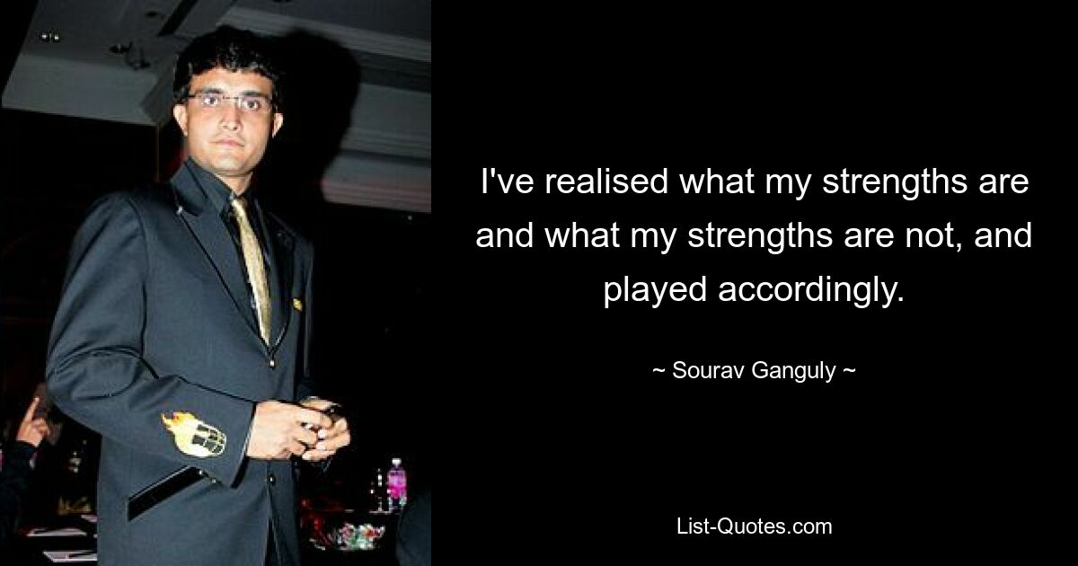 I've realised what my strengths are and what my strengths are not, and played accordingly. — © Sourav Ganguly