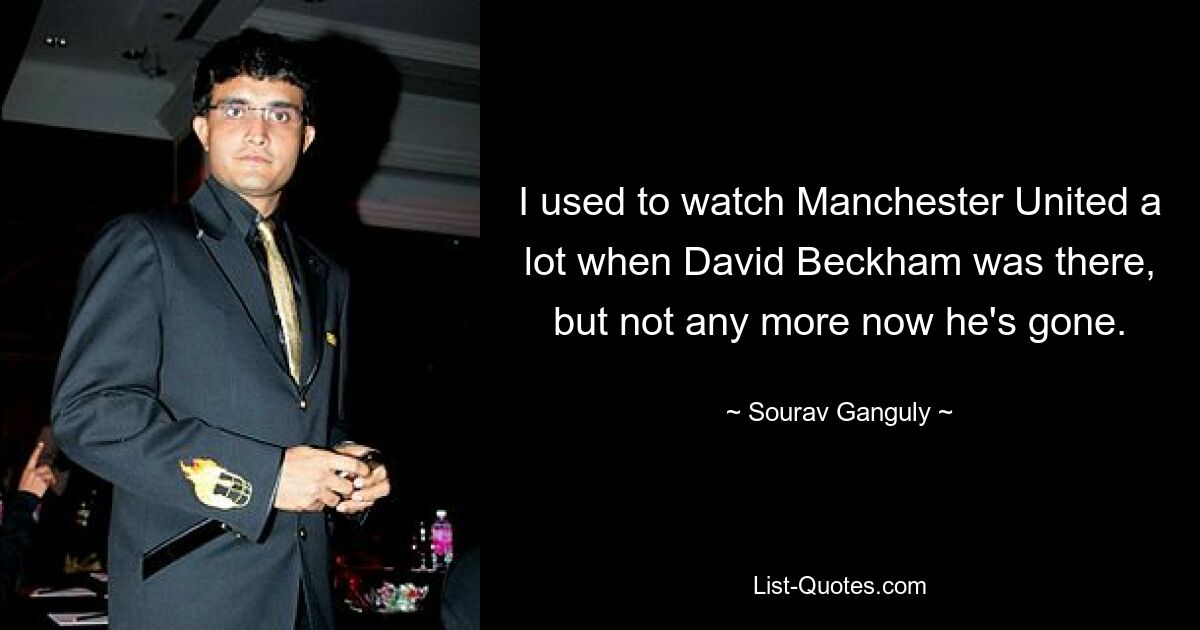 I used to watch Manchester United a lot when David Beckham was there, but not any more now he's gone. — © Sourav Ganguly