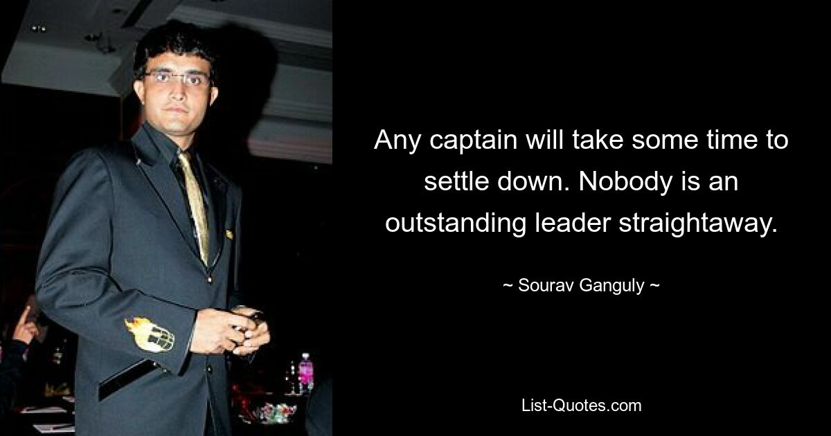 Any captain will take some time to settle down. Nobody is an outstanding leader straightaway. — © Sourav Ganguly