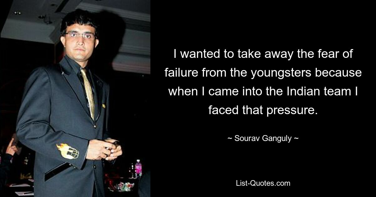 I wanted to take away the fear of failure from the youngsters because when I came into the Indian team I faced that pressure. — © Sourav Ganguly