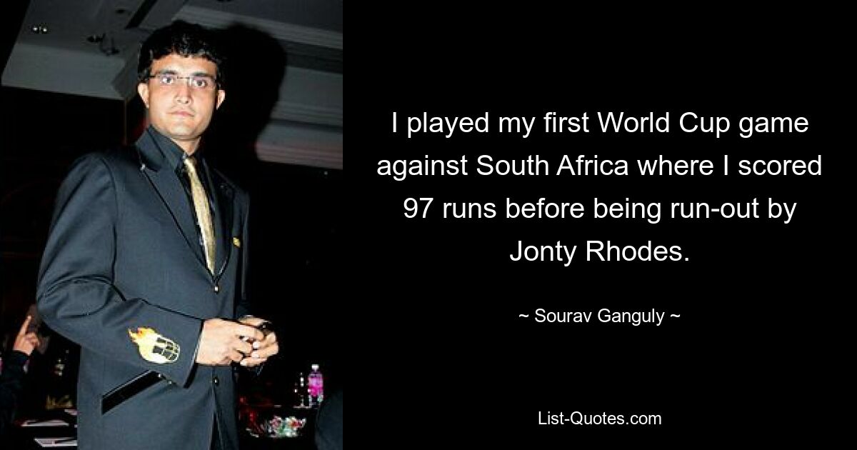 I played my first World Cup game against South Africa where I scored 97 runs before being run-out by Jonty Rhodes. — © Sourav Ganguly