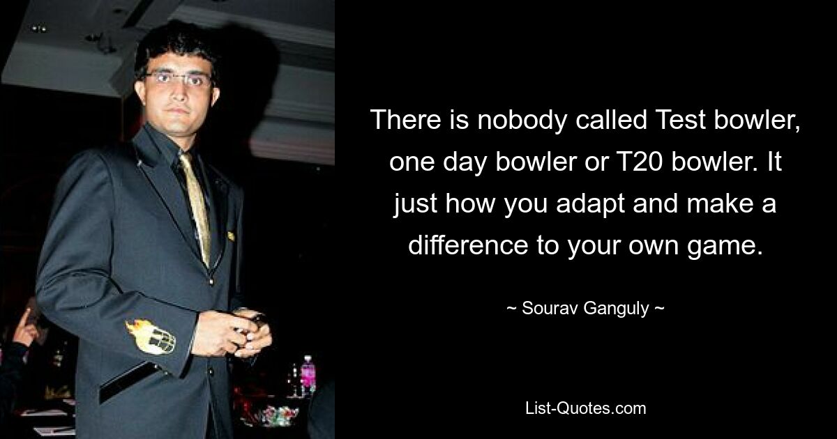 There is nobody called Test bowler, one day bowler or T20 bowler. It just how you adapt and make a difference to your own game. — © Sourav Ganguly