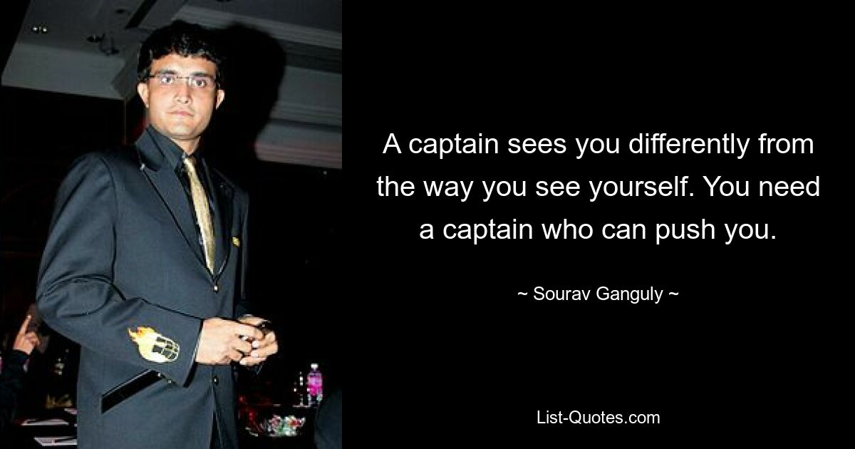 A captain sees you differently from the way you see yourself. You need a captain who can push you. — © Sourav Ganguly