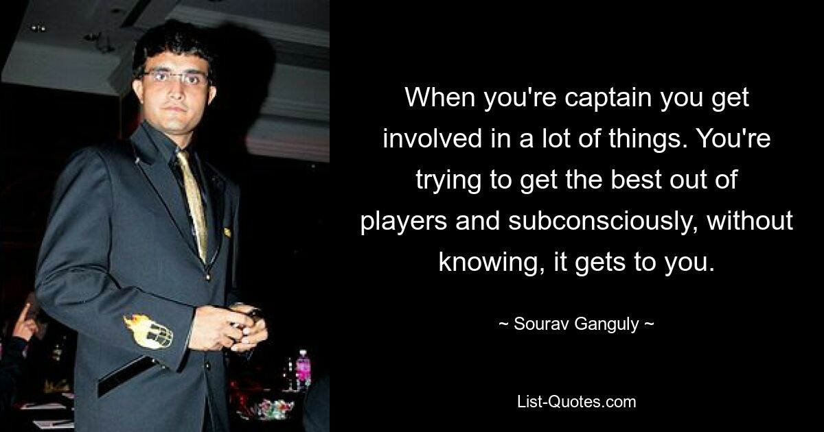 When you're captain you get involved in a lot of things. You're trying to get the best out of players and subconsciously, without knowing, it gets to you. — © Sourav Ganguly