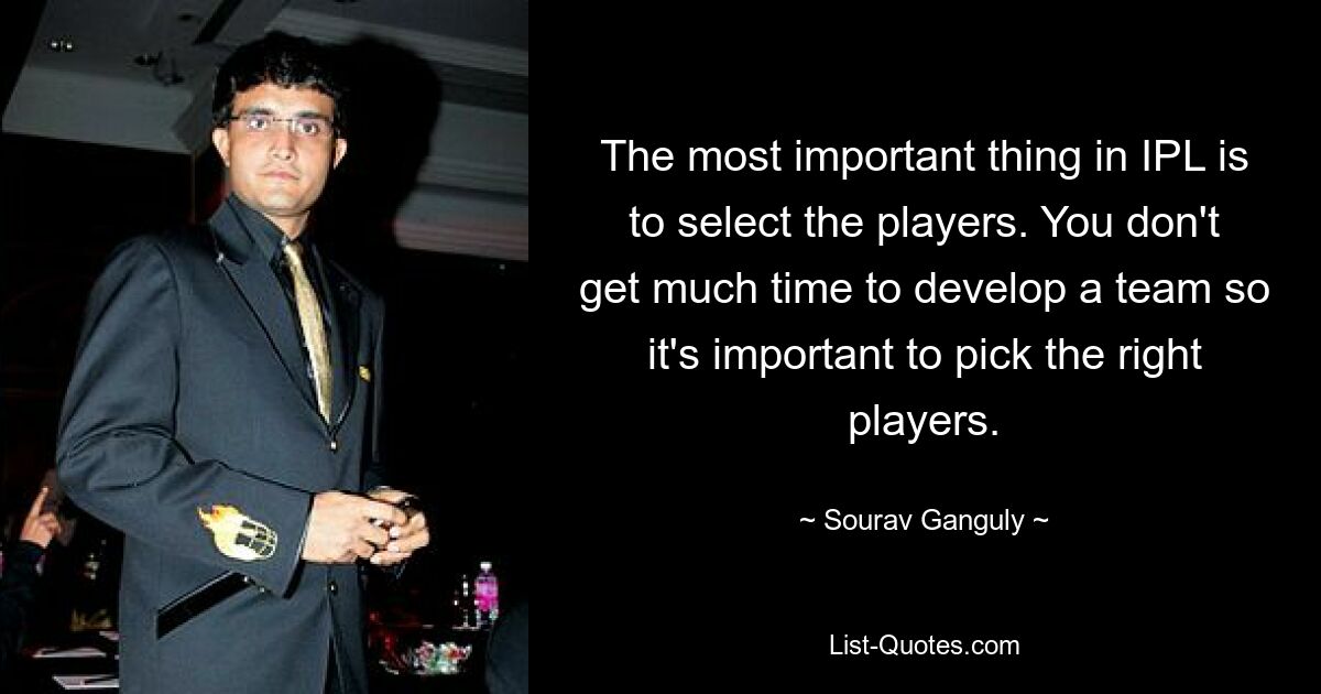 The most important thing in IPL is to select the players. You don't get much time to develop a team so it's important to pick the right players. — © Sourav Ganguly