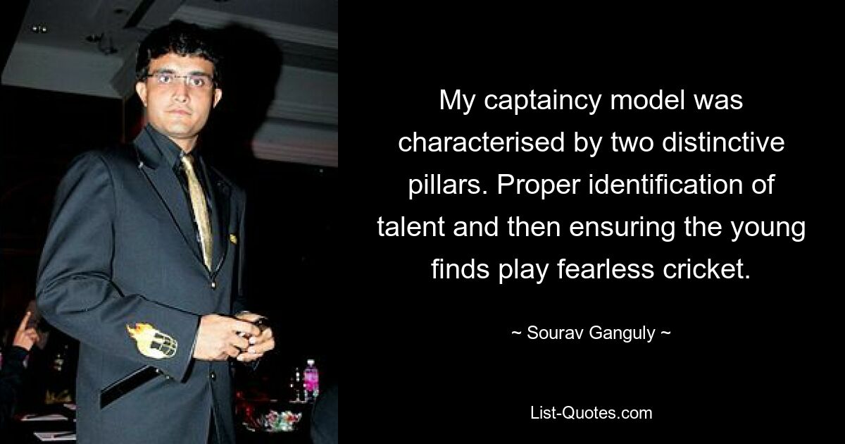 My captaincy model was characterised by two distinctive pillars. Proper identification of talent and then ensuring the young finds play fearless cricket. — © Sourav Ganguly