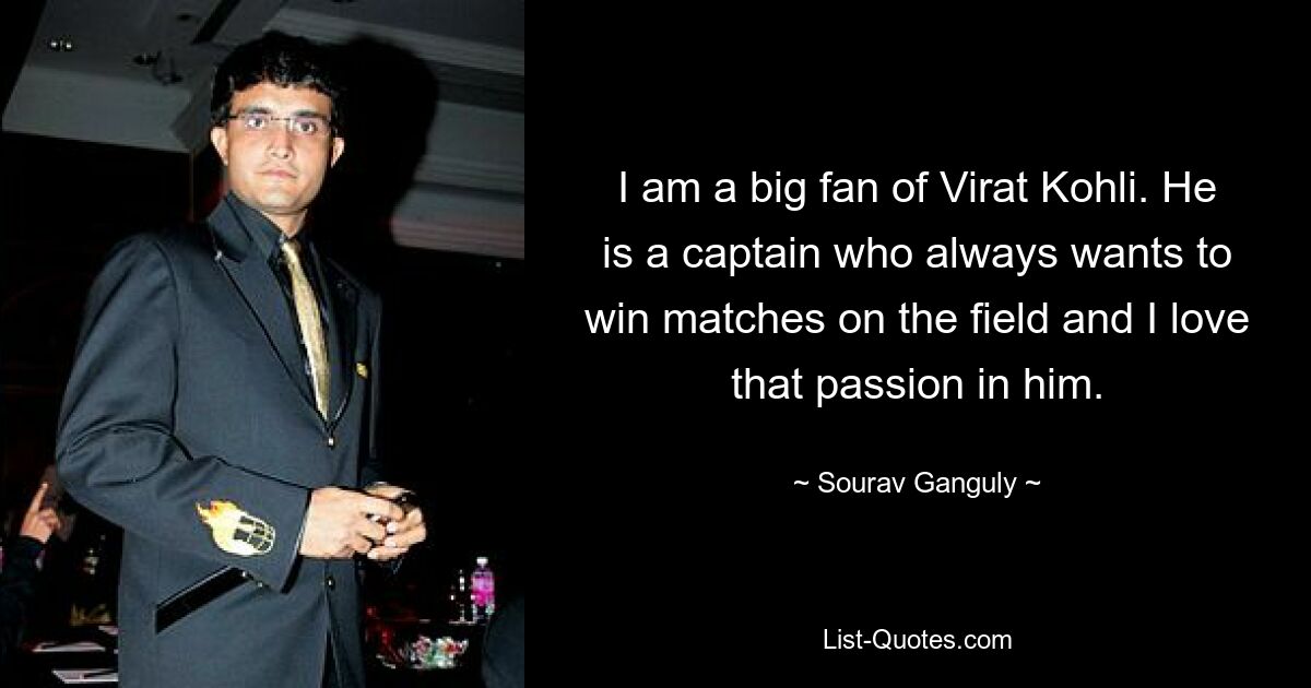 I am a big fan of Virat Kohli. He is a captain who always wants to win matches on the field and I love that passion in him. — © Sourav Ganguly