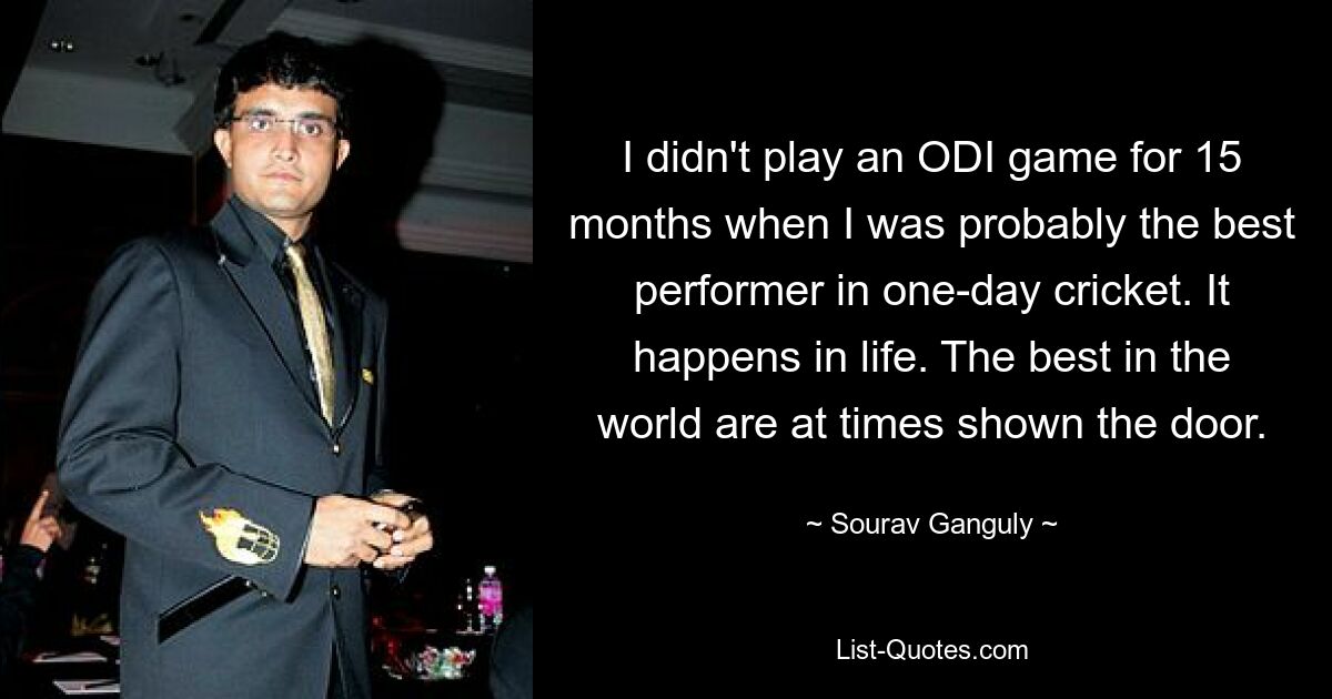 I didn't play an ODI game for 15 months when I was probably the best performer in one-day cricket. It happens in life. The best in the world are at times shown the door. — © Sourav Ganguly