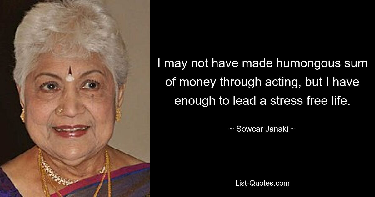 I may not have made humongous sum of money through acting, but I have enough to lead a stress free life. — © Sowcar Janaki