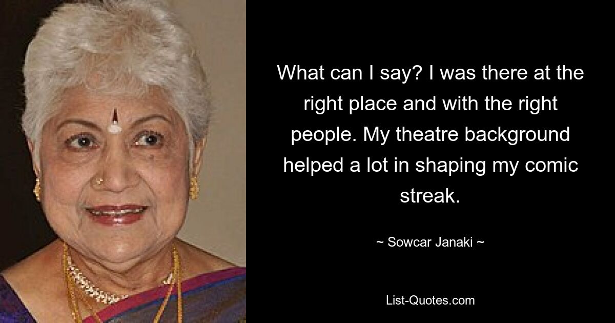 What can I say? I was there at the right place and with the right people. My theatre background helped a lot in shaping my comic streak. — © Sowcar Janaki