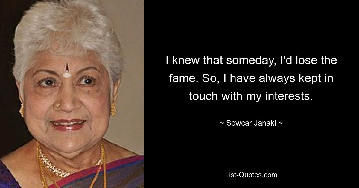 I knew that someday, I'd lose the fame. So, I have always kept in touch with my interests. — © Sowcar Janaki