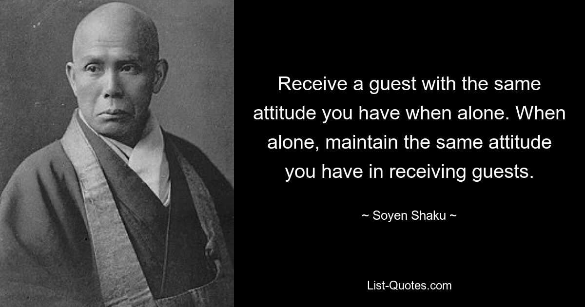 Receive a guest with the same attitude you have when alone. When alone, maintain the same attitude you have in receiving guests. — © Soyen Shaku