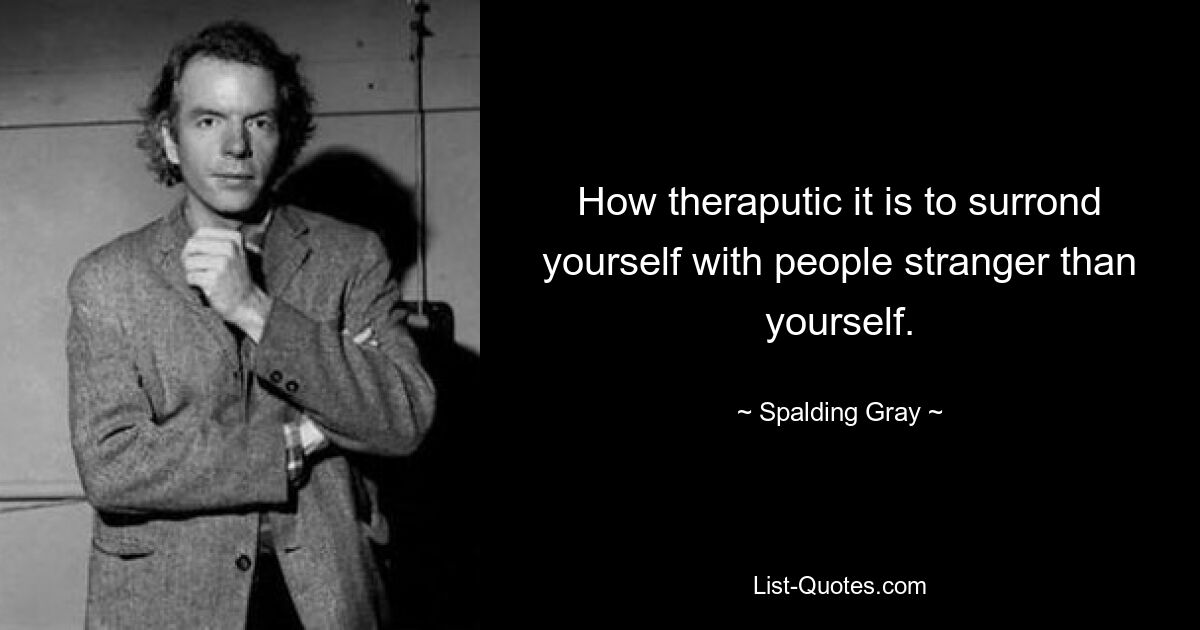 How theraputic it is to surrond yourself with people stranger than yourself. — © Spalding Gray