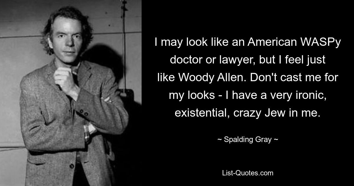 I may look like an American WASPy doctor or lawyer, but I feel just like Woody Allen. Don't cast me for my looks - I have a very ironic, existential, crazy Jew in me. — © Spalding Gray