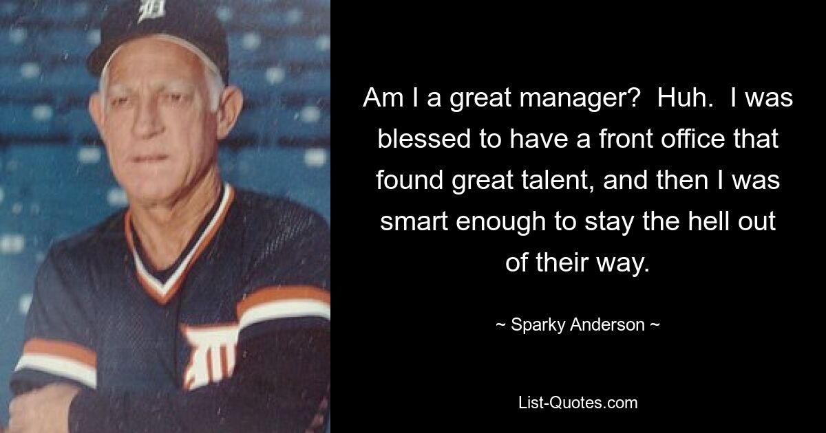 Am I a great manager?  Huh.  I was blessed to have a front office that found great talent, and then I was smart enough to stay the hell out of their way. — © Sparky Anderson