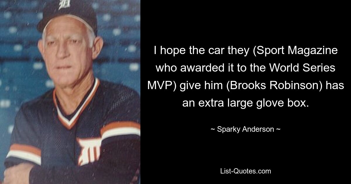 I hope the car they (Sport Magazine who awarded it to the World Series MVP) give him (Brooks Robinson) has an extra large glove box. — © Sparky Anderson