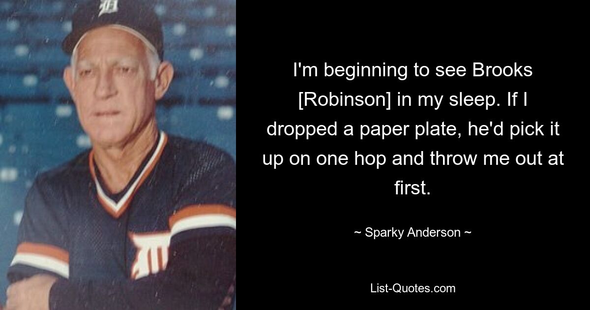 I'm beginning to see Brooks [Robinson] in my sleep. If I dropped a paper plate, he'd pick it up on one hop and throw me out at first. — © Sparky Anderson