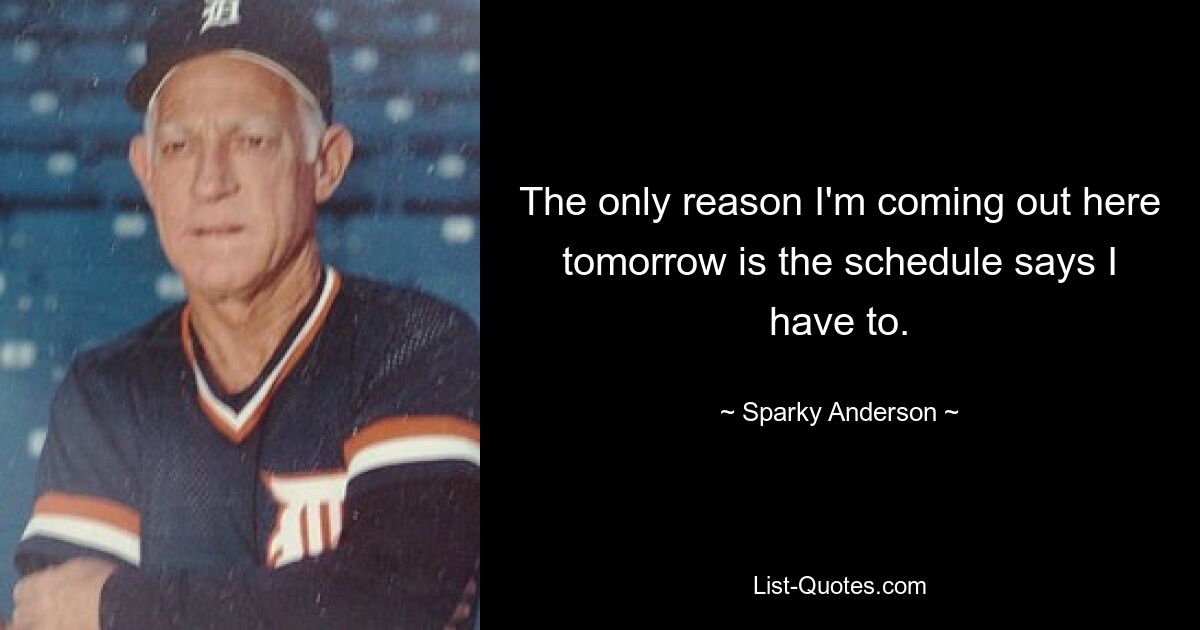 The only reason I'm coming out here tomorrow is the schedule says I have to. — © Sparky Anderson