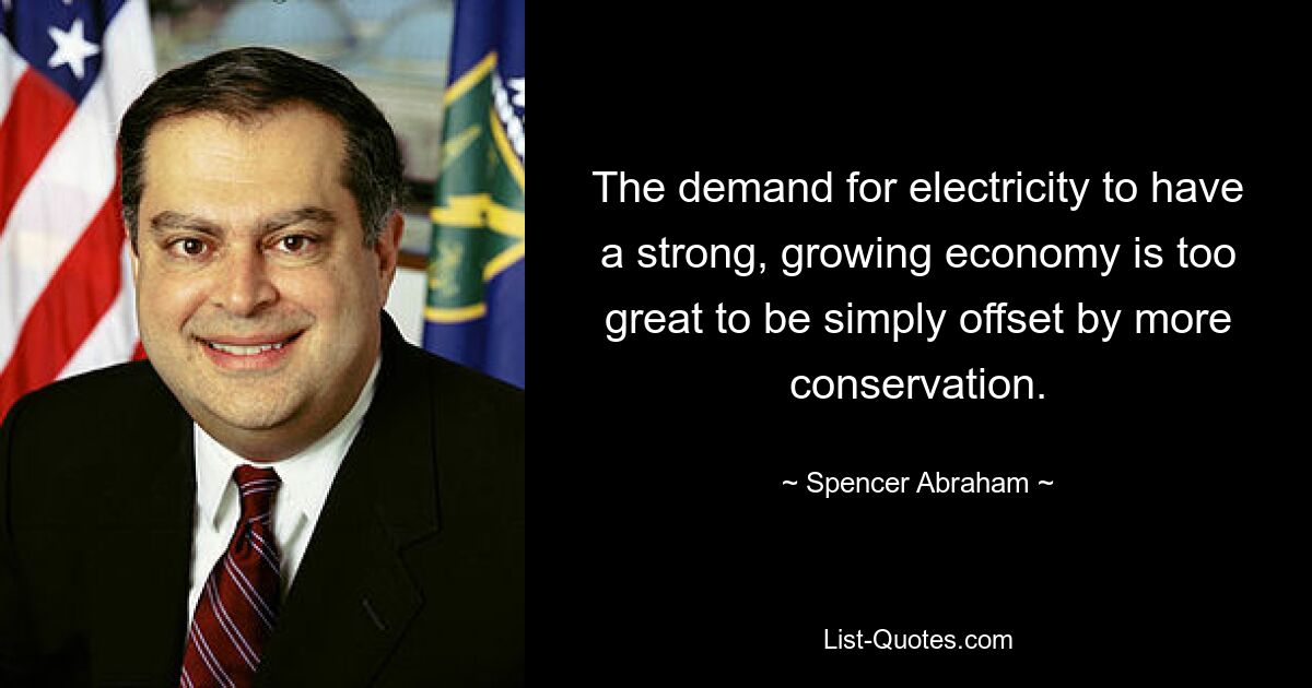 The demand for electricity to have a strong, growing economy is too great to be simply offset by more conservation. — © Spencer Abraham