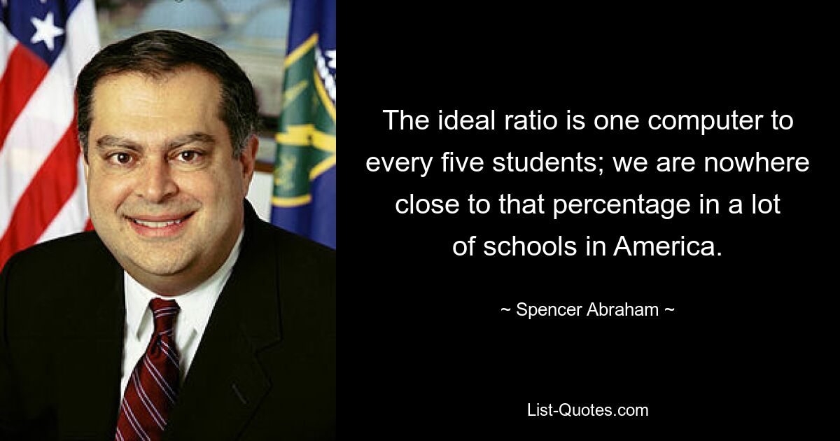 The ideal ratio is one computer to every five students; we are nowhere close to that percentage in a lot of schools in America. — © Spencer Abraham