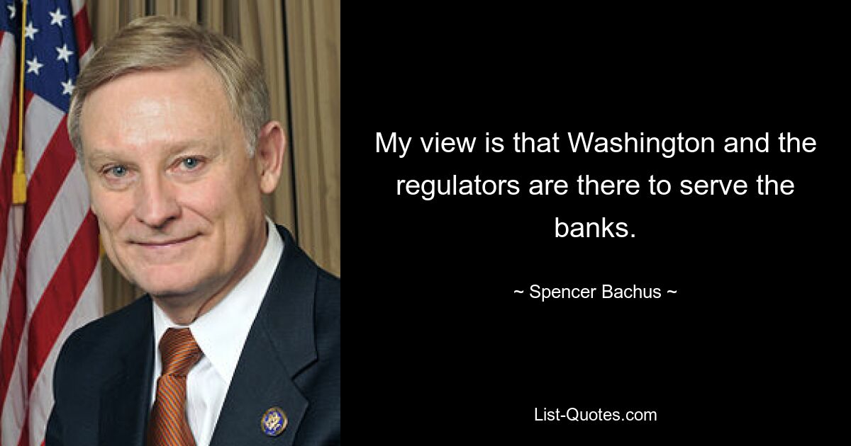 My view is that Washington and the regulators are there to serve the banks. — © Spencer Bachus