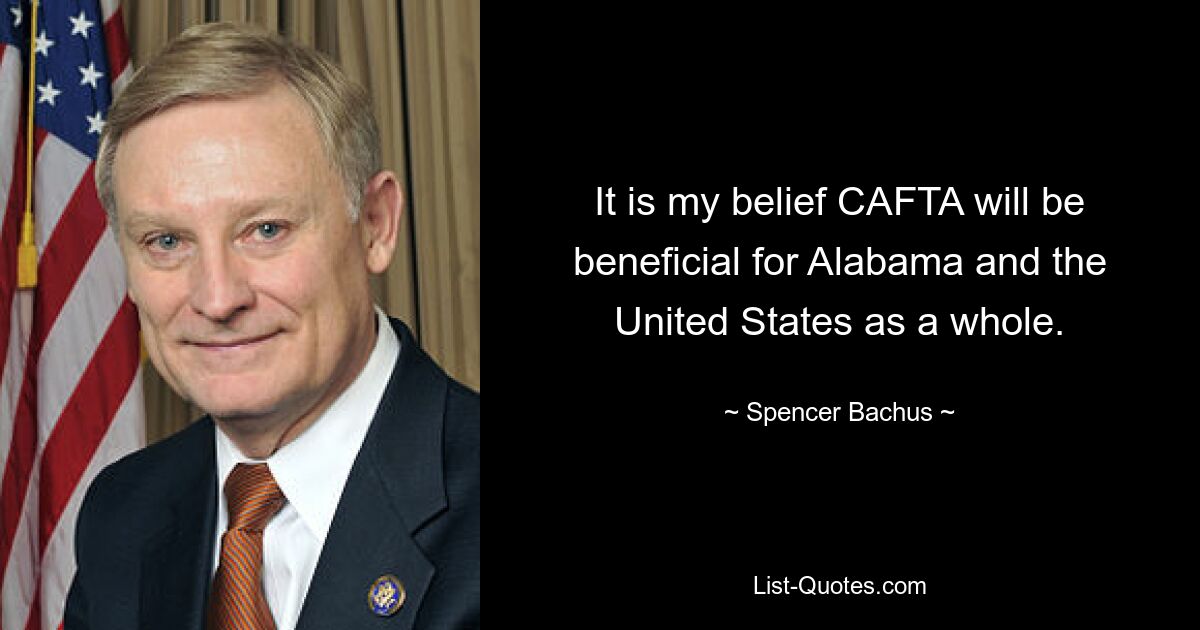 It is my belief CAFTA will be beneficial for Alabama and the United States as a whole. — © Spencer Bachus